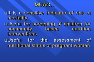 MUAC…
It is a sensitive indicator of risk of
mortality
Useful for screening of children for
community based nutrition
interventions
Useful for the assessment of
nutritional status of pregnant women
 