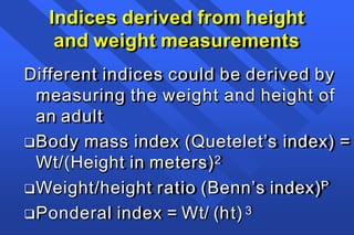 Indices derived from height
and weight measurements
Different indices could be derived by
measuring the weight and height of
an adult
Body mass index (Quetelet’s index) =
Wt/(Height in meters)2
Weight/height ratio (Benn’s index)P
Ponderal index = Wt/ (ht) 3
 