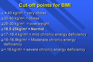 Cut-off points for BMI
 > 40 kg/m2 = very obese
 30-40 kg/m2 = obese
 26-30 kg/m2 = overweight
 18.5-25kg/m2 = Normal
 17-18.4 kg/m2 = mild chronic energy deficiency
 16-16.9kg/m2 = Moderate chronic energy
deficiency
 < 16 kg/m2 = severe chronic energy deficiency
 