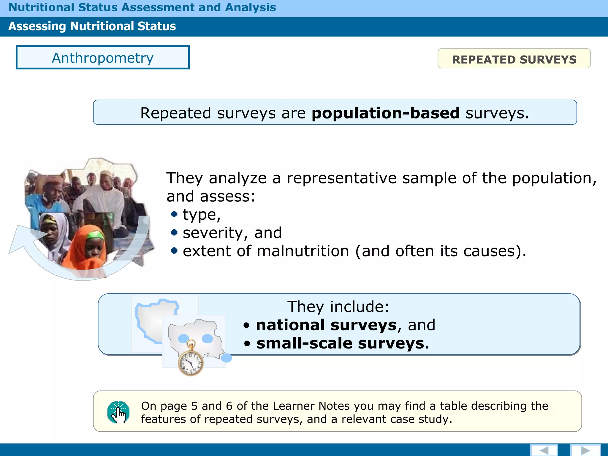 They  include: national surveys , and small-scale surveys .  REPEATED SURVEYS They analyze a representative sample of the population, and assess: type,  severity, and extent of malnutrition (and often its causes). On page 5 and 6 of the Learner Notes you may find a table describing the features of repeated surveys, and a relevant case study.  Anthropometry Repeated surveys are  population-based  surveys. 