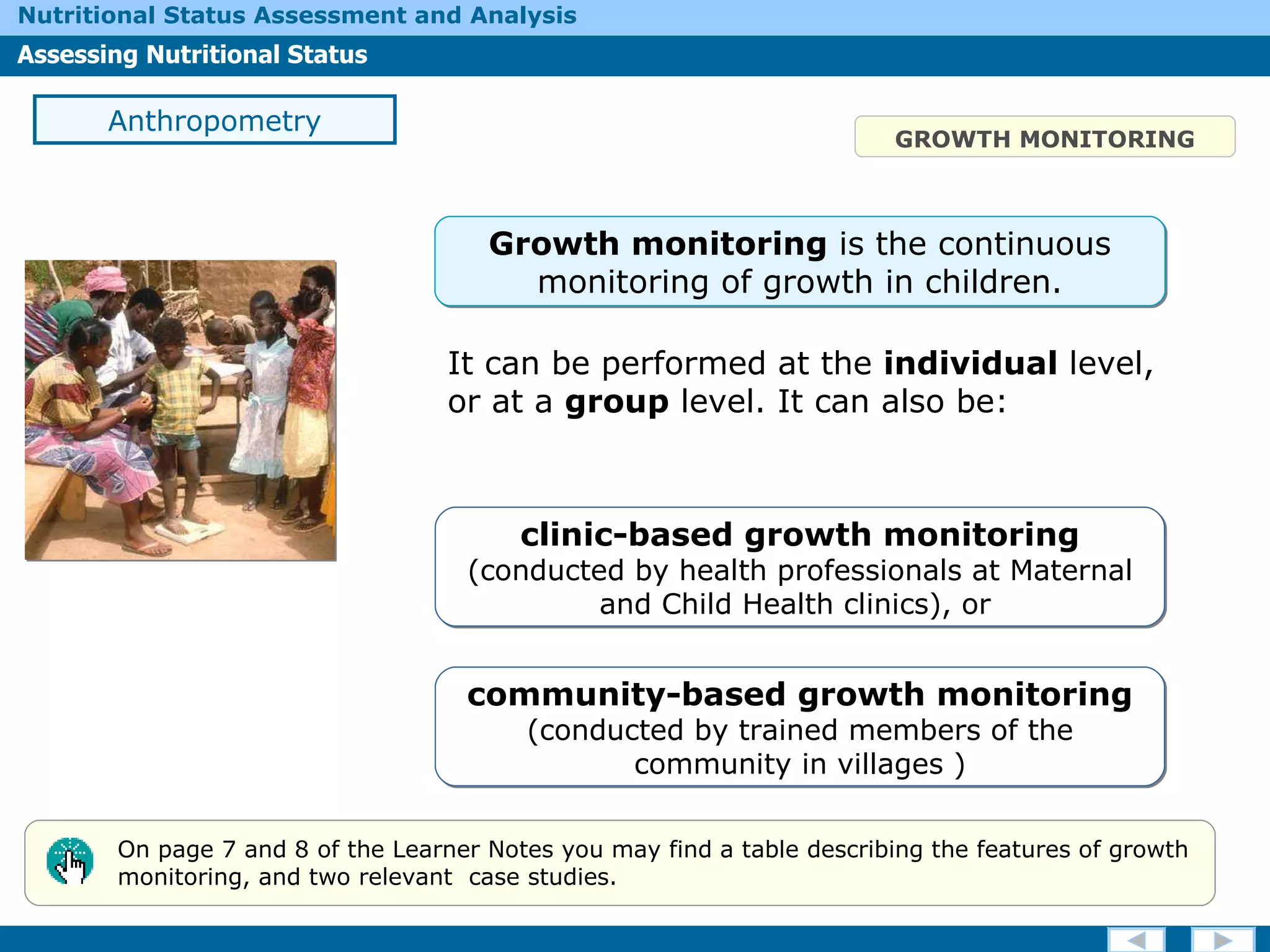GROWTH MONITORING It can be performed at the  individual  level, or at a  group  level.  It c an also be: Anthropometry On page 7 and 8 of the Learner Notes you may find a table describing the features of growth monitoring, and two relevant  case studies. Growth monitoring  is the  continuous monitoring of growth in children. clinic-based growth monitoring   (conducted by health professionals at Maternal and Child Health clinics), or  community -based growth monitoring   (conducted by trained members of the community in villages  ) 