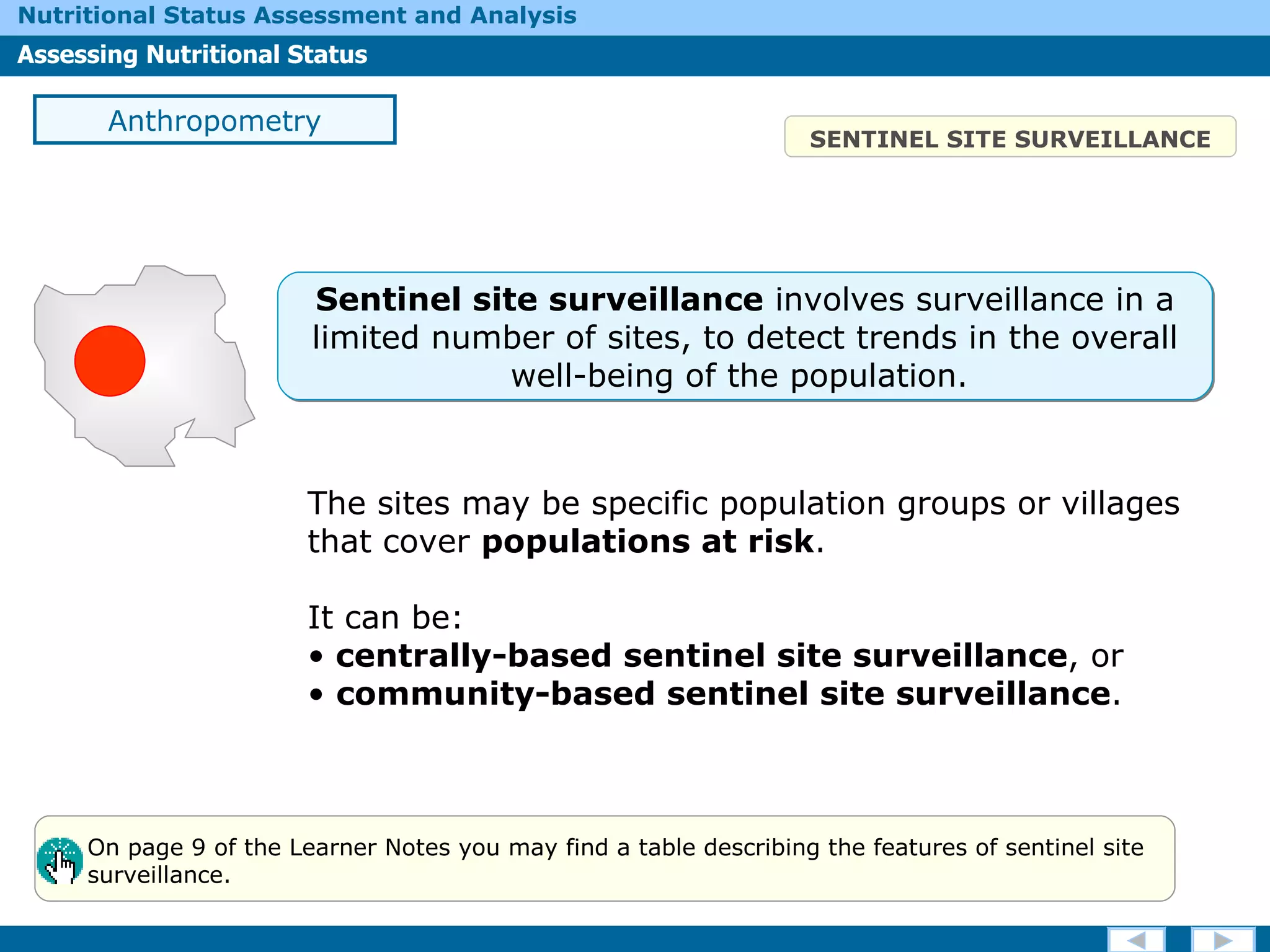 The sites may be specific population groups or villages that cover  populations at risk .  It can be: centrally-based sentinel site surveillance , or community-based sentinel site surveillance . SENTINEL SITE SURVEILLANCE Anthropometry On page 9 of the Learner Notes you may find a table describing the features of sentinel site  surveillance. Sentinel site surveillance  involves surveillance in a limited number of sites, to detect trends in the overall well-being of the population.  