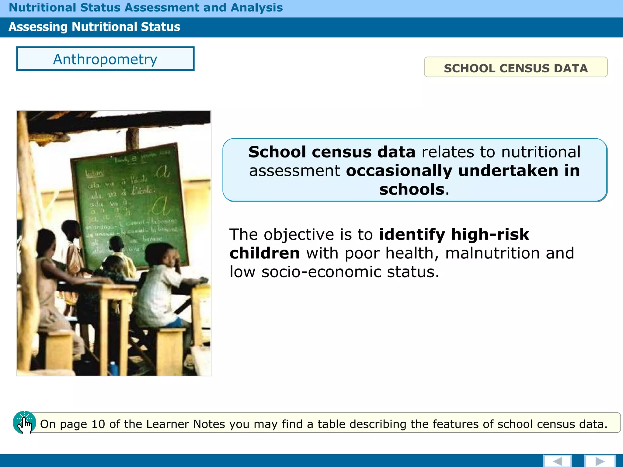 The objective is to  identify high-risk children  with poor health, malnutrition and low socio-economic status. SCHOOL CENSUS DATA Anthropometry On page 10 of the Learner Notes you may find a table describing the features of school census data. School census data  relates to nutritional assessment  occasionally undertaken in schools . 