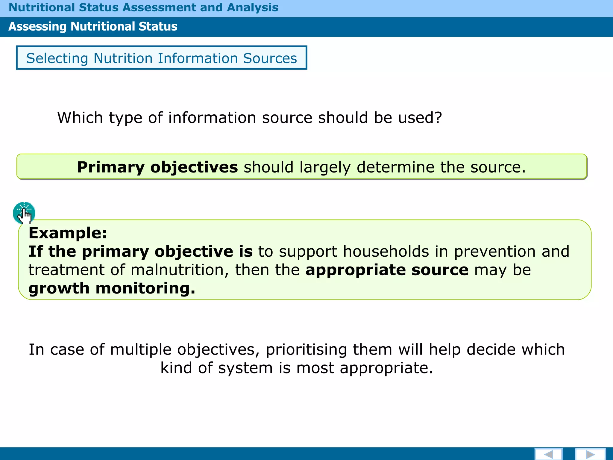 Which type of information source should be used? Selecting Nutrition Information Sources In case of multiple objectives, prioritising them will help decide which kind of system is most appropriate. Primary objectives  should largely determine the source. Example:  If  the primary objective is  to support households in prevention and treatment of malnutrition,  then the  appropriate source  may be  growth monitoring. 