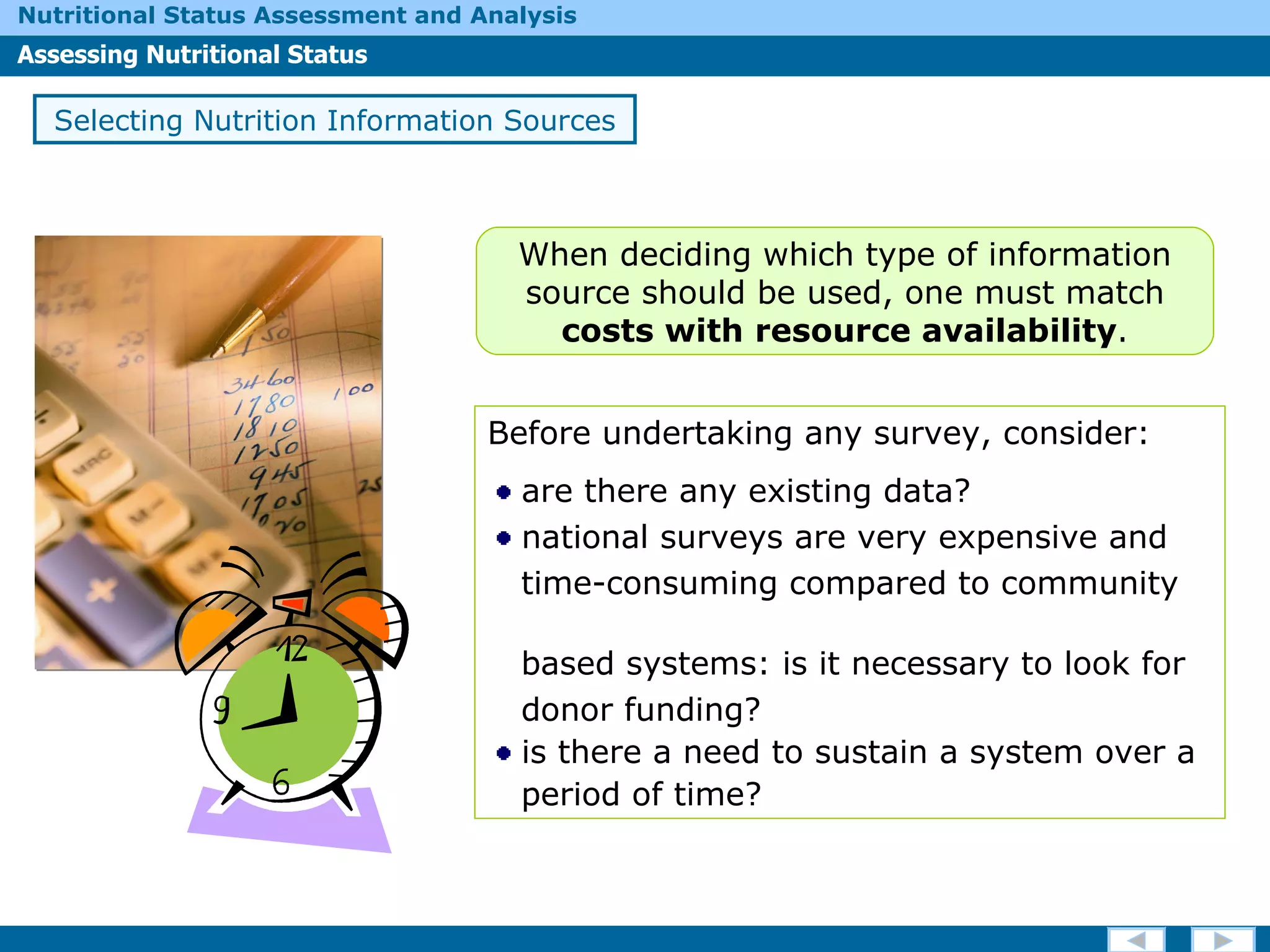 Selecting Nutrition Information Sources Before undertaking any survey, consider: are there any existing data? national surveys are very expensive and  time-consuming compared to community  based systems: is it necessary to look for  donor funding? is there a need to sustain a system over a  period of time? When deciding which type of information source should be used, one must match  costs with   resource availability . 