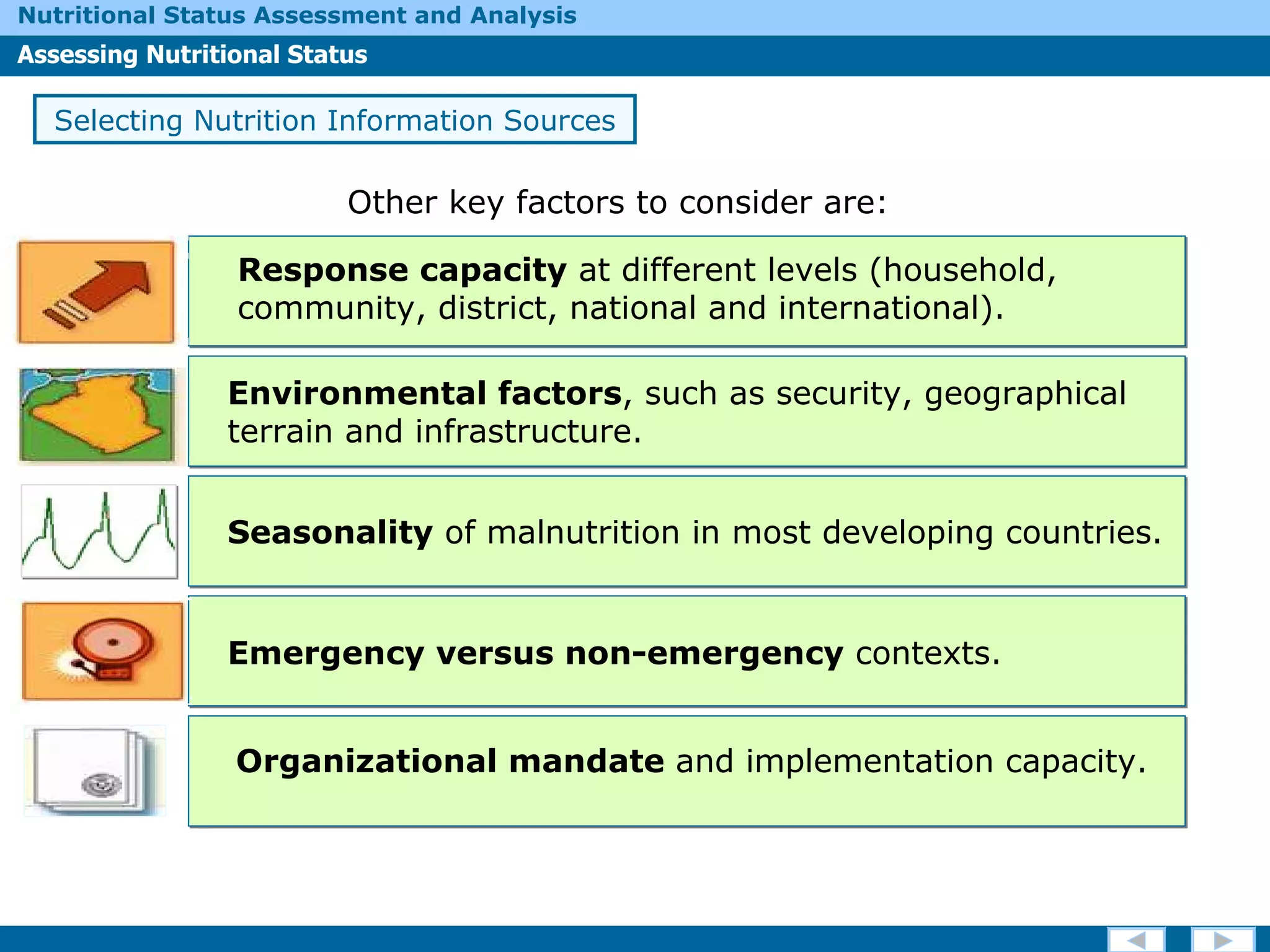Other key factors to consider are: Response capacity  at different levels (household, community, district, national and international). Environmental factors , such as security, geographical terrain and infrastructure. Seasonality  of malnutrition in most developing countries.  Emergency versus non-emergency  contexts. Organizational mandate  and implementation capacity. Selecting Nutrition Information Sources 