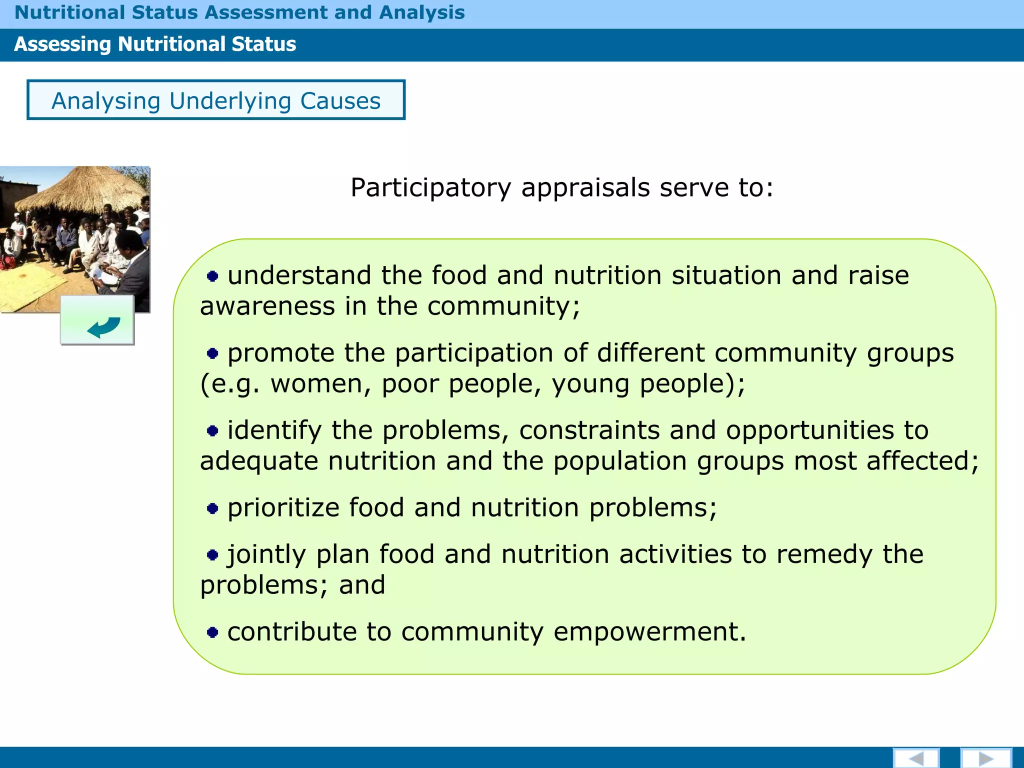 Analysing Underlying Causes understand the food and nutrition situation and raise awareness in the community; promote the participation of different community groups (e.g. women, poor people, young people); identify the problems, constraints and opportunities to adequate nutrition and the population groups most affected; prioritize food and nutrition problems; jointly plan food and nutrition activities to remedy the problems; and contribute to community empowerment.  Participatory appraisals serve to: 