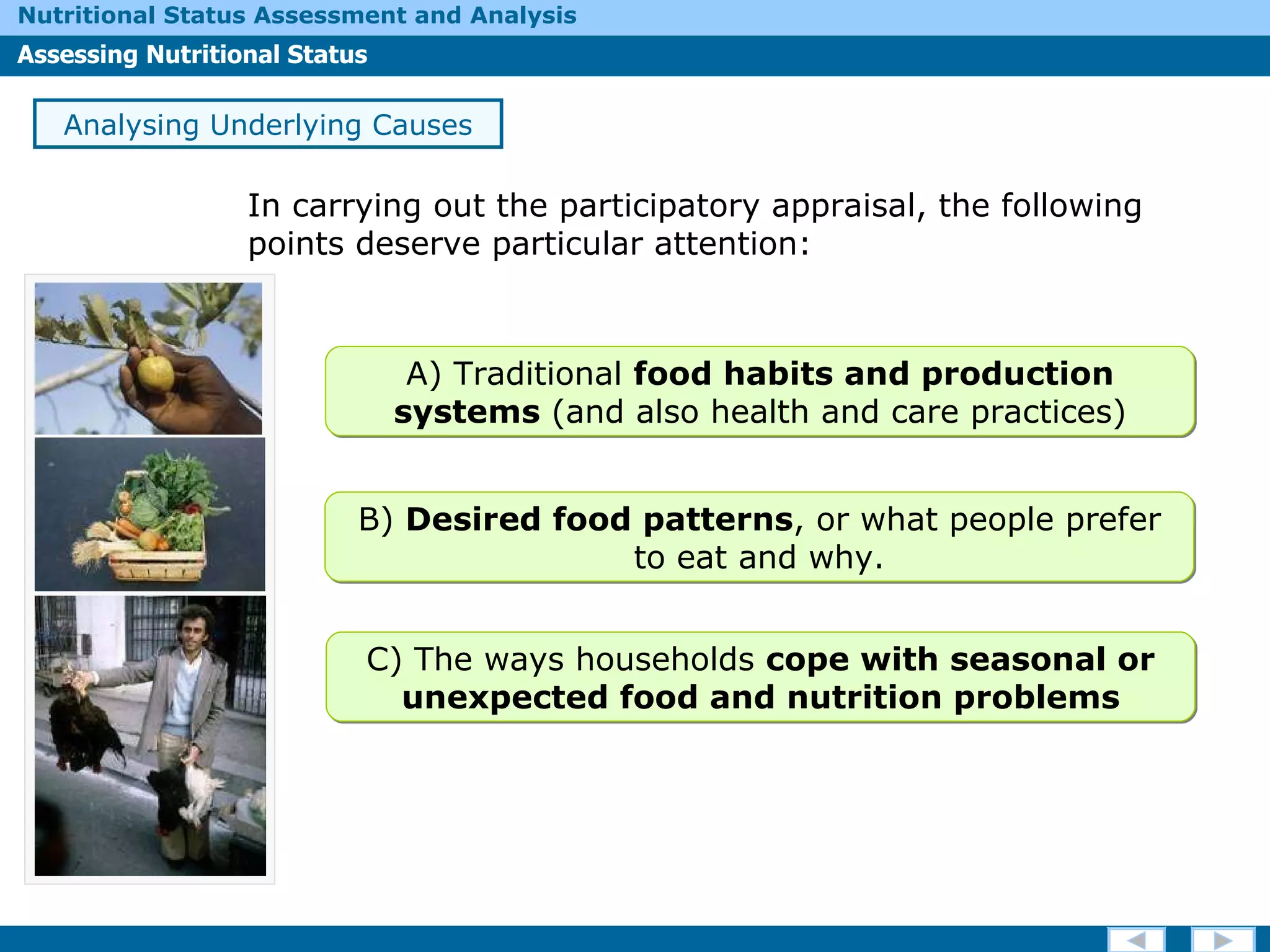 In carrying out the participatory appraisal, the following points deserve particular attention: Analysing Underlying Causes A) Traditional  food habits and production systems  (and also health and care practices) B)  Desired food patterns , or what people prefer to eat and why. C) The ways households  cope with seasonal or unexpected food and nutrition problems 