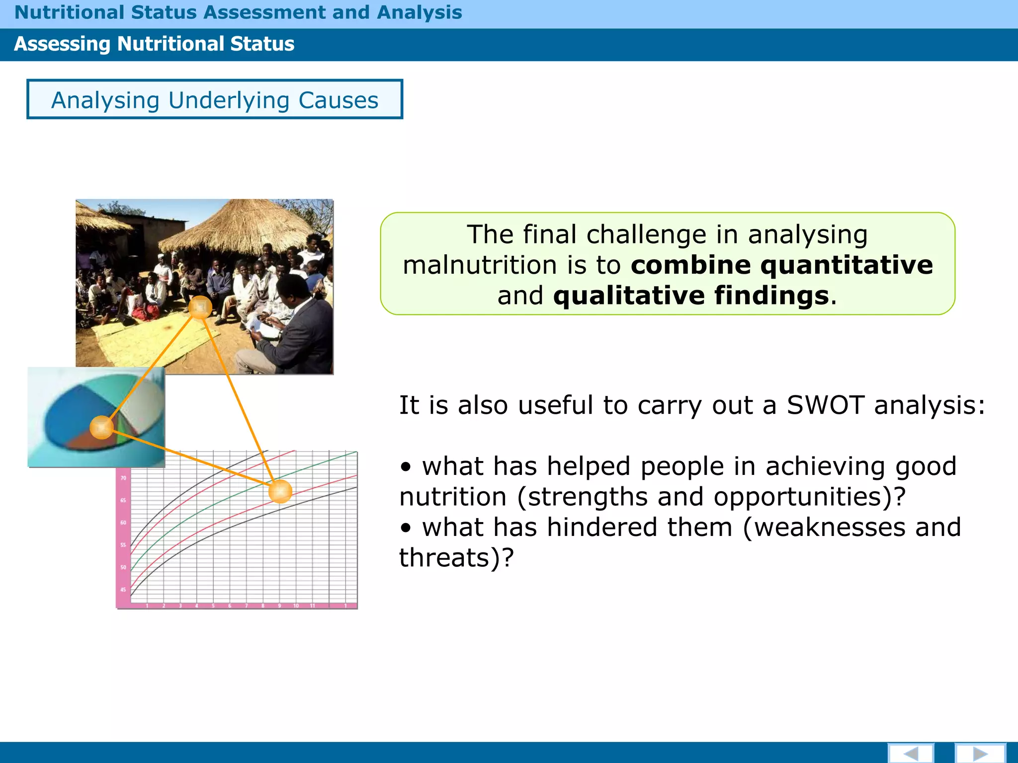 It is also useful to carry out a SWOT analysis: what has helped people in achieving good nutrition (strengths and opportunities)?  what has hindered them (weaknesses and threats)?  Analysing Underlying Causes The final challenge in analysing malnutrition is to  combine quantitative  and  qualitative   findings . 