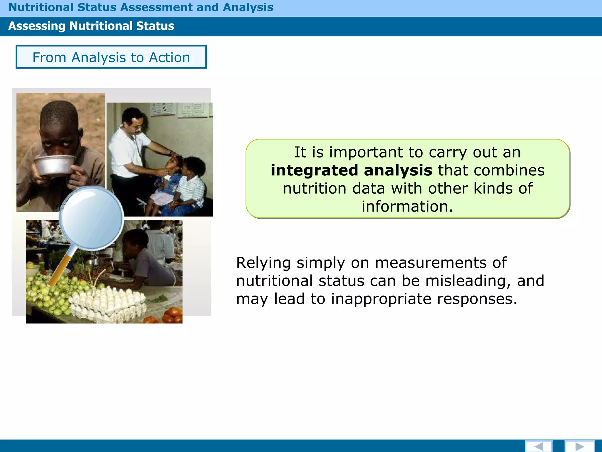 Relying simply on measurements of nutritional status can be misleading, and may lead to inappropriate responses.  From Analysis to Action It is important to carry out an  integrated analysis  that combines   nutrition data with other kinds of information. 