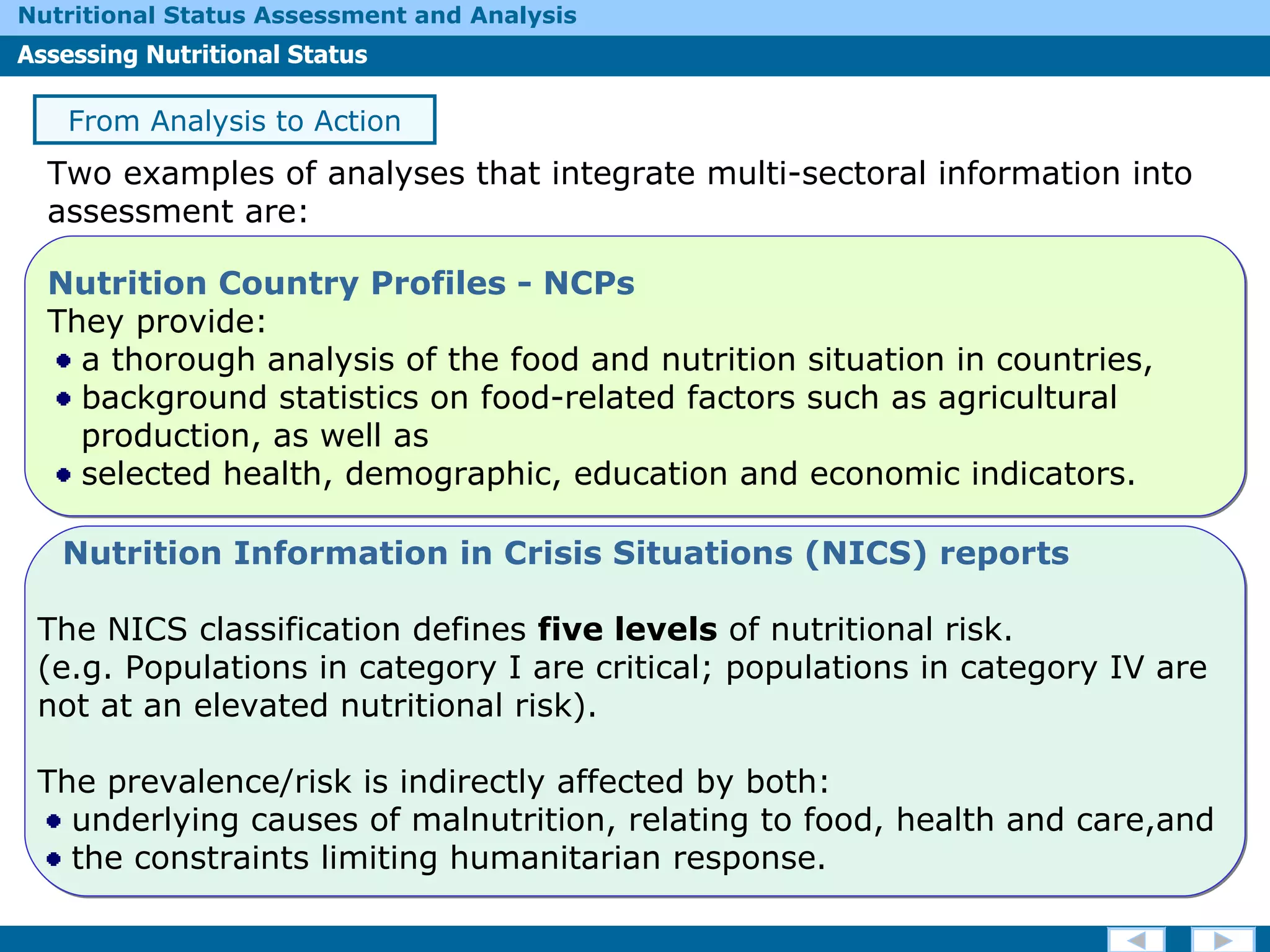 Two examples of analyses that integrate multi-sectoral information into assessment are: From Analysis to Action Nutrition Country Profiles - NCPs   They provide: a thorough analysis of  the food and nutrition situation in countries, background statistics on food-related factors such as agricultural  production, as well as  selected health, demographic, education and economic indicators.  Nutrition Information in Crisis Situations (NICS) reports The NICS classification defines  five levels  of nutritional risk.  (e.g. Populations in category I are critical; populations in category IV are not at an elevated nutritional risk). The prevalence/risk is indirectly affected by both: underlying causes of malnutrition, relating to food, health and care,and  the constraints limiting humanitarian response.  
