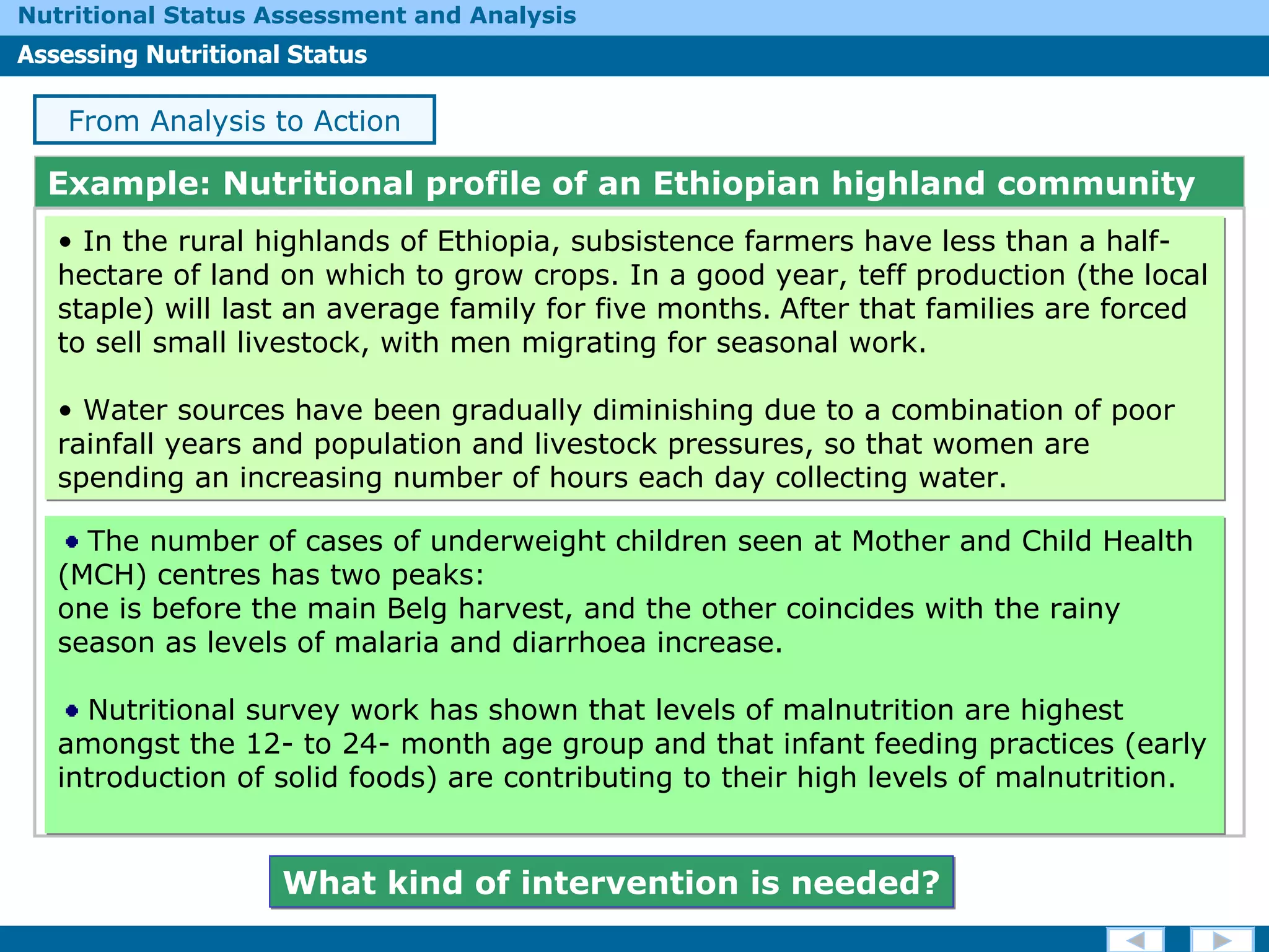 Example: Nutritional profile of an Ethiopian highland community In the rural highlands of Ethiopia, subsistence farmers have less than a half-hectare of land on which to grow crops. In a good year, teff production (the local staple) will last an average family for five months.   After that families are forced to sell small livestock, with men migrating for seasonal work.  Water sources have been gradually diminishing due to a combination of poor rainfall years and population and livestock pressures, so that women are spending an increasing number of hours each day collecting water.  From Analysis to Action The number of cases of underweight children seen at Mother and Child Health (MCH) centres has two peaks: one is before the main Belg harvest, and the other coincides with the rainy season as levels of malaria and diarrhoea increase.  Nutritional survey work has shown that levels of malnutrition are highest amongst the 12- to 24- month age group and that infant feeding practices (early introduction of solid foods) are contributing to their high levels of malnutrition. What kind of intervention is needed? 