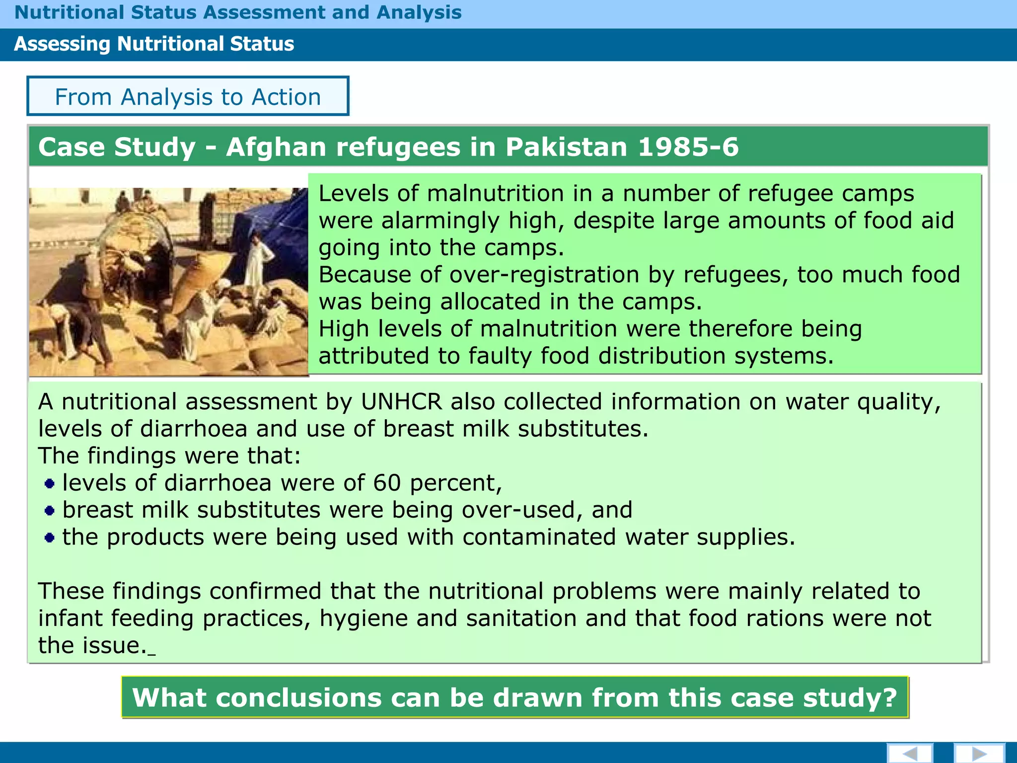 Case Study -  Afghan refugees in Pakistan 1985-6 Levels of malnutrition in a number of refugee camps were alarmingly high, despite large amounts of food aid going into the camps.  Because of over-registration by refugees, too much food was being allocated in the camps.  High levels of malnutrition were therefore being attributed to faulty food distribution systems. From Analysis to Action A nutritional assessment by UNHCR also collected information on water quality, levels of diarrhoea and use of breast milk substitutes.  The findings were that: levels of diarrhoea were of 60 percent, breast milk substitutes were being over-used, and  the products were being used with contaminated water supplies.  These findings confirmed that the nutritional problems were mainly related to infant feeding practices, hygiene and sanitation and that food rations were not the issue.   What conclusions can be drawn from this case study? 