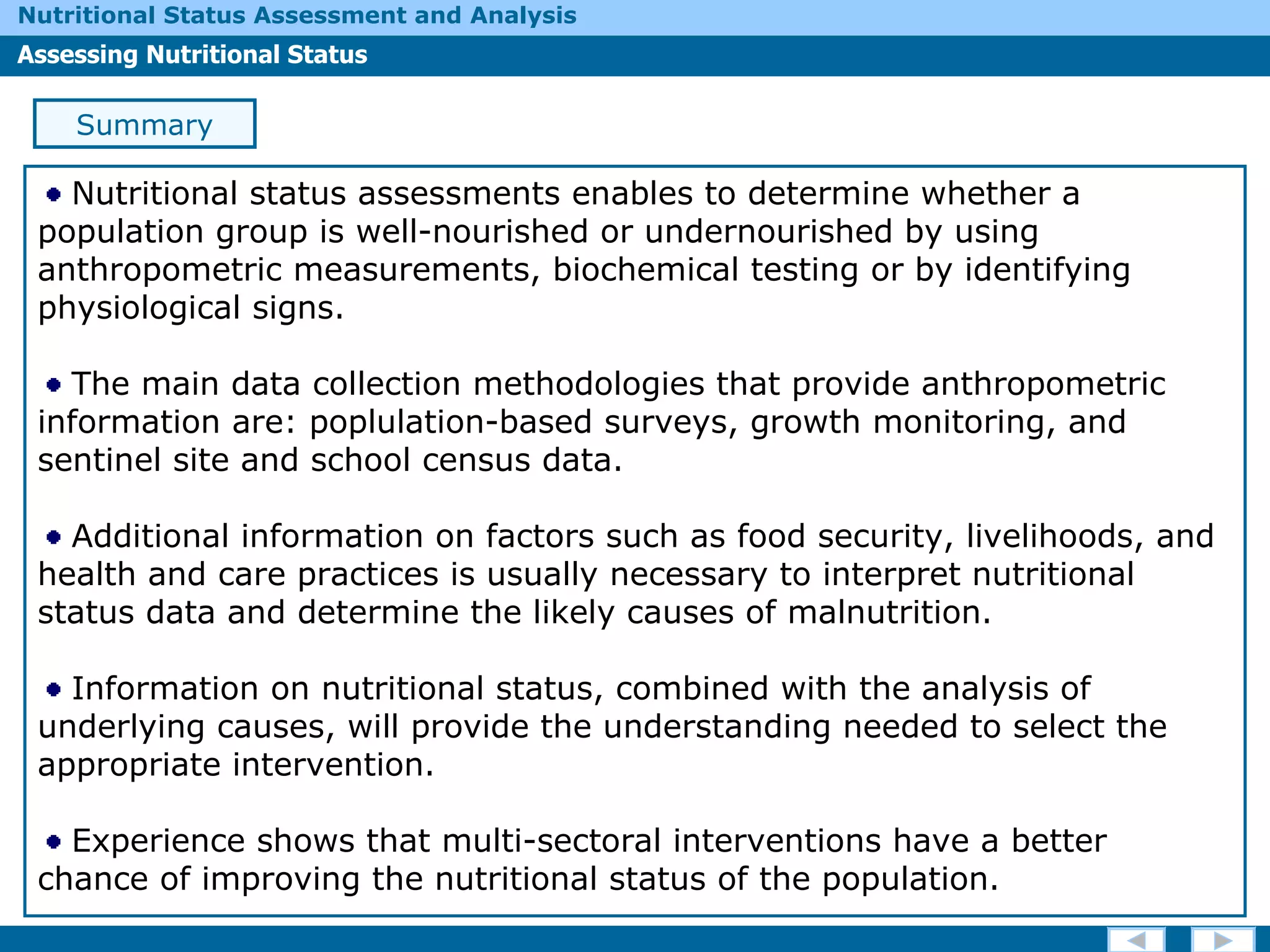 Summary Nutritional status assessments enables to determine whether a population group is well-nourished or undernourished by using  anthropometric measurements, biochemical testing or by identifying physiological signs. The main data collection methodologies that provide anthropometric information are: poplulation-based surveys, growth monitoring, and sentinel site and school census data. Additional information on factors such as food security, livelihoods, and health and care practices is usually necessary to interpret nutritional status data and determine the likely causes of malnutrition. Information on nutritional status, combined with the analysis of underlying causes, will provide the understanding needed to select the appropriate intervention. Experience shows that multi-sectoral interventions have a better chance of improving the nutritional status of the population. 