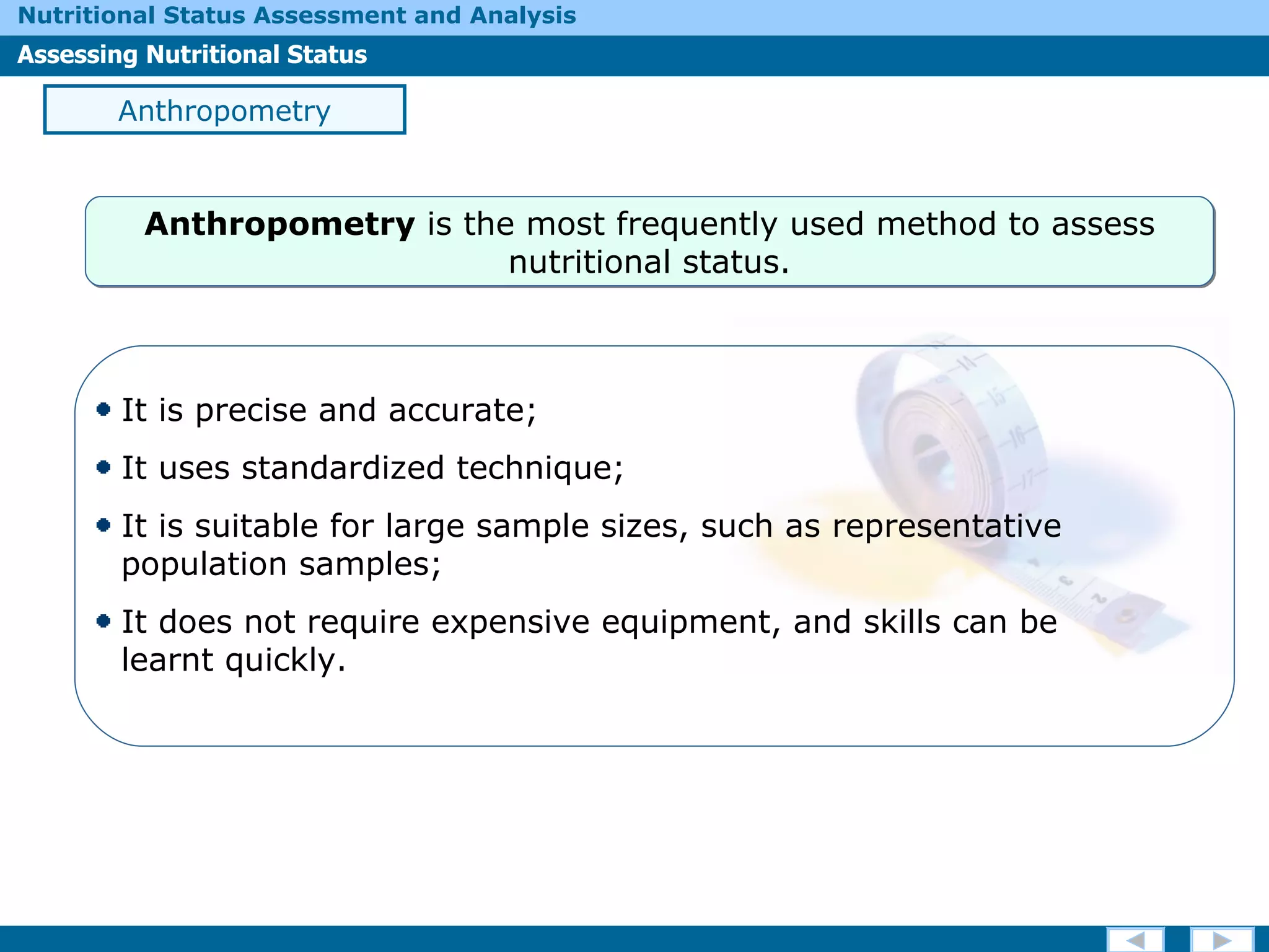 Anthropometry It is precise and accurate; It uses standardized technique; It is suitable for large sample sizes, such as representative    population samples; It does not require expensive equipment, and skills can be    learnt quickly. Anthropometry  is the most frequently used method to assess nutritional status. 