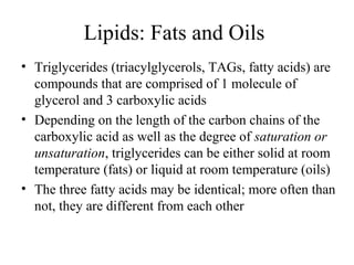 Lipids: Fats and Oils 
• Triglycerides (triacylglycerols, TAGs, fatty acids) are 
compounds that are comprised of 1 molecule of 
glycerol and 3 carboxylic acids 
• Depending on the length of the carbon chains of the 
carboxylic acid as well as the degree of saturation or 
unsaturation, triglycerides can be either solid at room 
temperature (fats) or liquid at room temperature (oils) 
• The three fatty acids may be identical; more often than 
not, they are different from each other 
 