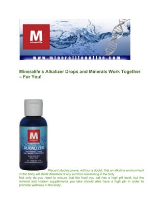 Mineralife’s Alkalizer Drops and Minerals Work Together
– For You!




                      Recent studies prove, without a doubt, that an alkaline environment
in the body will deter diseases of any sort from manifesting in the body.
Not only do you need to ensure that the food you eat has a high pH level, but the
mineral and vitamin supplements you take should also have a high pH in order to
promote wellness in the body.
 