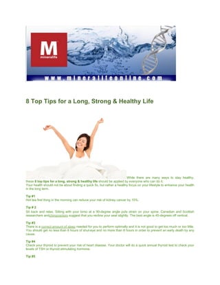 8 Top Tips for a Long, Strong & Healthy Life




                                                                        While there are many ways to stay healthy,
these 8 top tips for a long, strong & healthy life should be applied by everyone who can do it.
Your health should not be about finding a quick fix, but rather a healthy focus on your lifestyle to enhance your health
in the long term.

Tip #1
Hot tea first thing in the morning can reduce your risk of kidney cancer by 15%.

Tip # 2
Sit back and relax. Sitting with your torso at a 90-degree angle puts strain on your spine. Canadian and Scottish
researchers andchiropractors suggest that you recline your seat slightly. The best angle is 45-degrees off vertical.

Tip #3
There is a correct amount of sleep needed for you to perform optimally and it is not good to get too much or too little.
You should get no less than 6 hours of shut-eye and no more than 8 hours in order to prevent an early death by any
cause.

Tip #4
Check your thyroid to prevent your risk of heart disease. Your doctor will do a quick annual thyroid test to check your
levels of TSH or thyroid stimulating hormone.

Tip #5
 