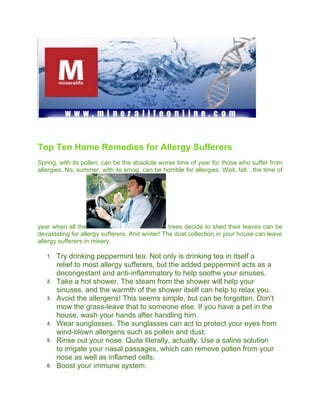 Top Ten Home Remedies for Allergy Sufferers
Spring, with its pollen, can be the absolute worse time of year for those who suffer from
allergies. No, summer, with its smog, can be horrible for allergies. Wait, fall…the time of




year when all the                                trees decide to shed their leaves can be
devastating for allergy sufferers. And winter! The dust collection in your house can leave
allergy sufferers in misery.

   1.   Try drinking peppermint tea. Not only is drinking tea in itself a
        relief to most allergy sufferers, but the added peppermint acts as a
        decongestant and anti-inflammatory to help soothe your sinuses.
   2.   Take a hot shower. The steam from the shower will help your
        sinuses, and the warmth of the shower itself can help to relax you.
   3.   Avoid the allergens! This seems simple, but can be forgotten. Don’t
        mow the grass-leave that to someone else. If you have a pet in the
        house, wash your hands after handling him.
   4.   Wear sunglasses. The sunglasses can act to protect your eyes from
        wind-blown allergens such as pollen and dust.
   5.   Rinse out your nose. Quite literally, actually. Use a saline solution
        to irrigate your nasal passages, which can remove pollen from your
        nose as well as inflamed cells.
   6.   Boost your immune system:
 
