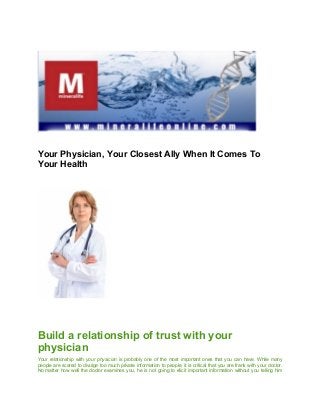 Your Physician, Your Closest Ally When It Comes To
Your Health
Build a relationship of trust with your
physician
Your relationship with your physician is probably one of the most important ones that you can have. While many
people are scared to divulge too much private information to people, it is critical that you are frank with your doctor.
No matter how well the doctor examines you, he is not going to elicit important information without you telling him
 
