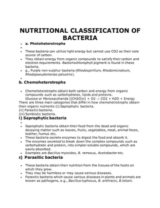 NUTRITIONAL CLASSIFICATION OF
BACTERIA
 a. Photoheterotrophs

 These bacteria can utilize light energy but cannot use CO2 as their sole
source of carbon.
 They obtain energy from organic compounds to satisfy their carbon and
electron requirements. Bacteriochlorophyll pigment is found in these
bacteria.
 g., Purple non-sulphur bacteria (Rhodospirillum, Rhodomicrobium,
Rhodopseudomonas palustris).

b. Chemoheterotrophs
 Chemoheterotrophs obtain both carbon and energy from organic
compounds such as carbohydrates, lipids and proteins.
Glucose or Monosaccharide [(CH2O)n] + O2 → CO2 + H2O + Energy
There are three main categories that differ in how chemohetrotrophs obtain
their organic nutrients:(i) Saprophytic bacteria.
(ii) Parasitic bacteria.
(iii) Symbiotic bacteria.
i) Saprophytic bacteria

 Saprophytic bacteria obtain their food from the dead and organic
decaying matter such as leaves, fruits, vegetables, meat, animal feces,
leather, humus etc.
 These bacteria secrete enzymes to digest the food and absorb it.
 The enzymes secreted to break down the complex compounds such as
carbohydrate and protein, into simpler soluble compounds, which are
easily absorbed.
 Examples are Bacillus mycoides, B. ramosus, Acetobacter etc.
ii) Parasitic bacteria
 These bacteria obtain their nutrition from the tissues of the hosts on
which they grow.
 They may be harmless or may cause serious diseases.
 Parasitic bacteria which cause various diseases in plants and animals are
known as pathogens, e.g., Bacillus typhosus, B. anthracis, B.tetani.
 
