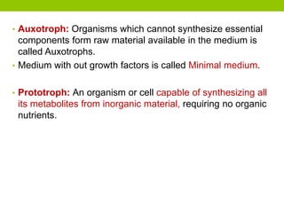 • Auxotroph: Organisms which cannot synthesize essential
components form raw material available in the medium is
called Auxotrophs.
• Medium with out growth factors is called Minimal medium.
• Prototroph: An organism or cell capable of synthesizing all
its metabolites from inorganic material, requiring no organic
nutrients.
 