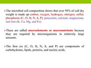 The microbial cell composition shows that over 95% of cell dry
weight is made up carbon, oxygen, hydrogen, nitrogen, sulfur,
phosphorus (C, O, H, N, S, P), potassium, calcium, magnesium,
and iron (K, Ca, Mg, and Fe).
These are called macroelements or macronutrients because
they are required by microorganisms in relatively large
amounts.
The first six (C, O, H, N, S, and P) are components of
carbohydrates, lipids, proteins, and nucleic acids.
 