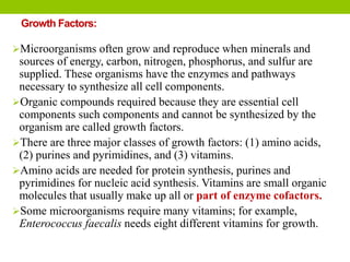 Growth Factors:
Microorganisms often grow and reproduce when minerals and
sources of energy, carbon, nitrogen, phosphorus, and sulfur are
supplied. These organisms have the enzymes and pathways
necessary to synthesize all cell components.
Organic compounds required because they are essential cell
components such components and cannot be synthesized by the
organism are called growth factors.
There are three major classes of growth factors: (1) amino acids,
(2) purines and pyrimidines, and (3) vitamins.
Amino acids are needed for protein synthesis, purines and
pyrimidines for nucleic acid synthesis. Vitamins are small organic
molecules that usually make up all or part of enzyme cofactors.
Some microorganisms require many vitamins; for example,
Enterococcus faecalis needs eight different vitamins for growth.
 