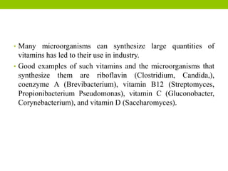 • Many microorganisms can synthesize large quantities of
vitamins has led to their use in industry.
• Good examples of such vitamins and the microorganisms that
synthesize them are riboflavin (Clostridium, Candida,),
coenzyme A (Brevibacterium), vitamin B12 (Streptomyces,
Propionibacterium Pseudomonas), vitamin C (Gluconobacter,
Corynebacterium), and vitamin D (Saccharomyces).
 