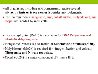 All organisms, including microorganisms, require several
micronutrients or trace elements besides macroelements.
The micronutrients manganese, zinc, cobalt, nickel, molybdenum, and
copper are needed by most cells.
 For example, zinc (Zn2+) is a co-factor for DNA Polymerase and
Alcoholic dehydrogenase.
Manganese (Mn2+) is a co-factor for Superoxide dismutase (SOD).
Molybdenum (Mo2+) is required for nitrogen fixation and cofactor
Nitrogenase and Nitrate reductase.
Cobalt (Co2+) is a major component of vitamin B12.
 