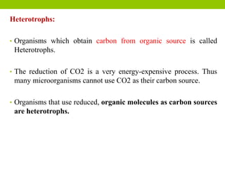 Heterotrophs:
• Organisms which obtain carbon from organic source is called
Heterotrophs.
• The reduction of CO2 is a very energy-expensive process. Thus
many microorganisms cannot use CO2 as their carbon source.
• Organisms that use reduced, organic molecules as carbon sources
are heterotrophs.
 
