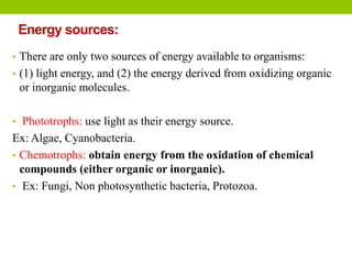 Energy sources:
• There are only two sources of energy available to organisms:
• (1) light energy, and (2) the energy derived from oxidizing organic
or inorganic molecules.
• Phototrophs: use light as their energy source.
Ex: Algae, Cyanobacteria.
• Chemotrophs: obtain energy from the oxidation of chemical
compounds (either organic or inorganic).
• Ex: Fungi, Non photosynthetic bacteria, Protozoa.
 
