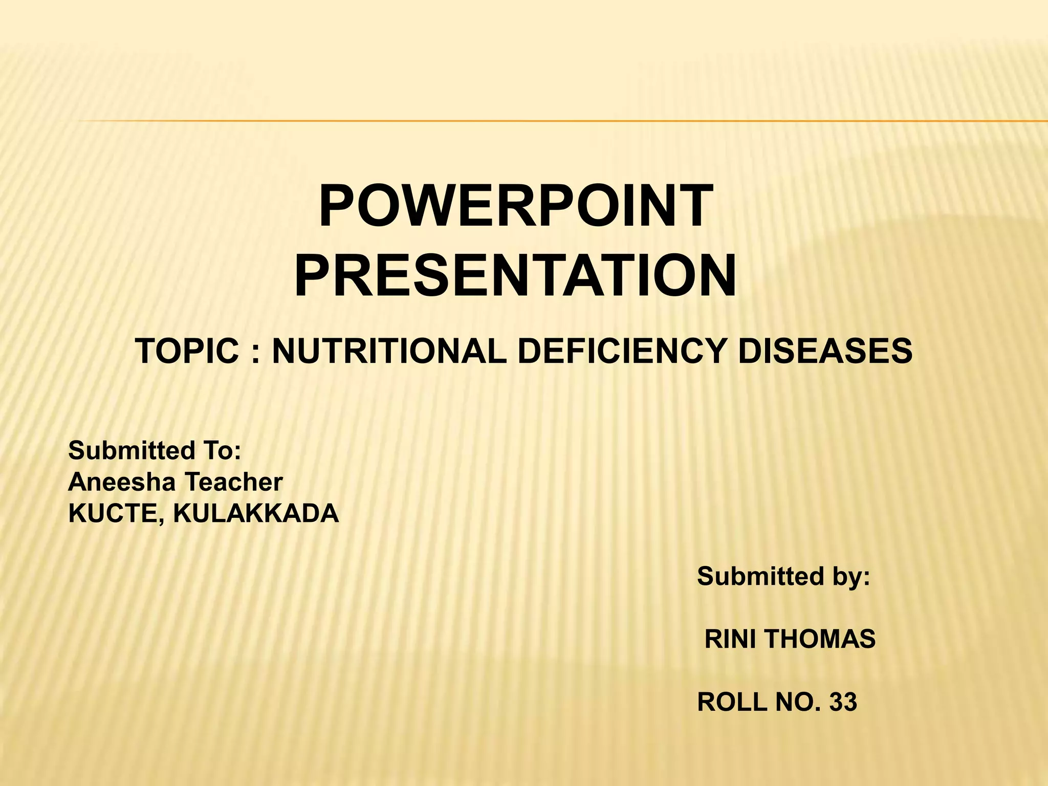 POWERPOINT
PRESENTATION
TOPIC : NUTRITIONAL DEFICIENCY DISEASES
Submitted To:
Aneesha Teacher
KUCTE, KULAKKADA
Submitted by:
RINI THOMAS
ROLL NO. 33