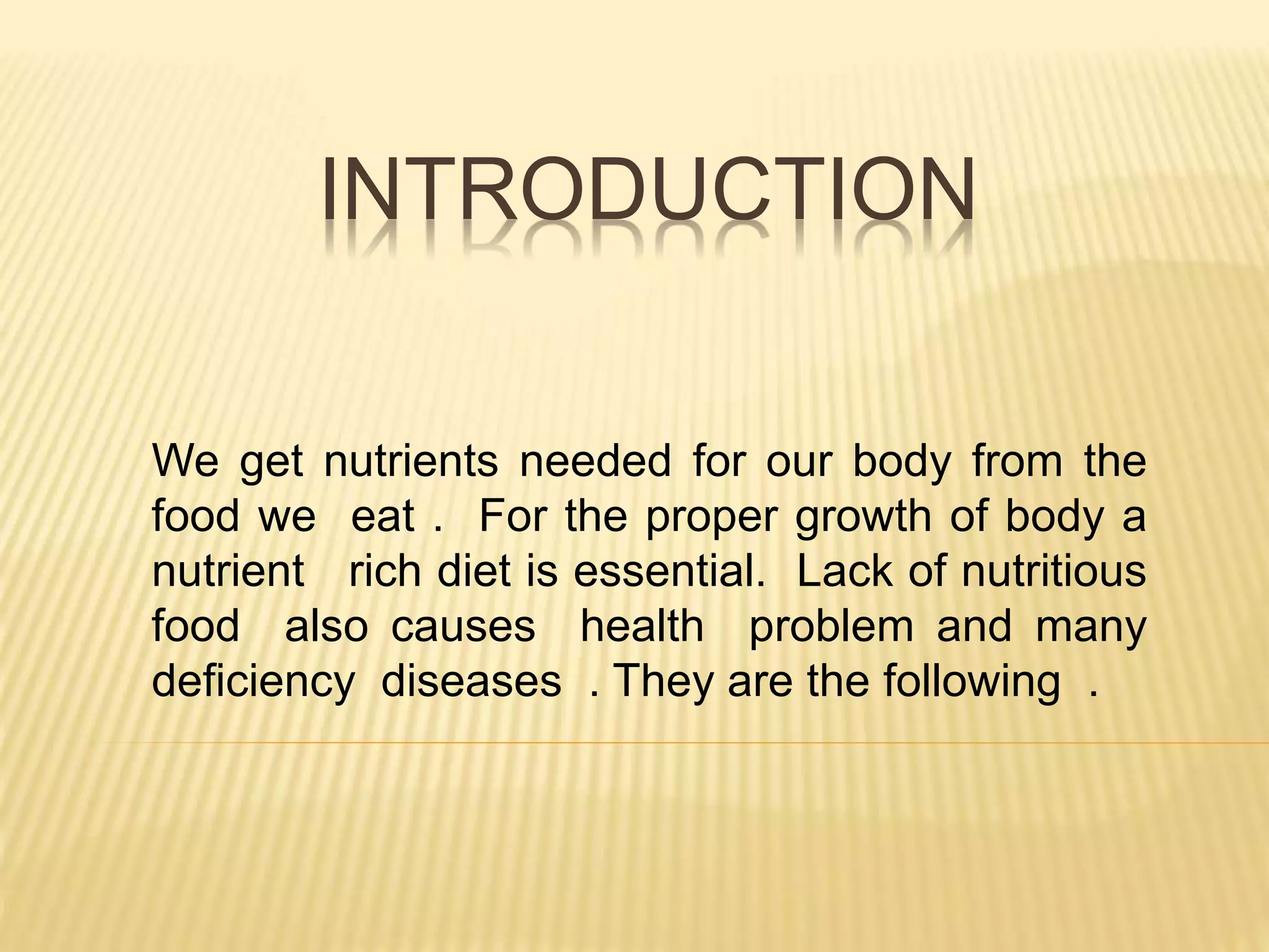 INTRODUCTION
We get nutrients needed for our body from the
food we eat . For the proper growth of body a
nutrient rich diet is essential. Lack of nutritious
food also causes health problem and many
deficiency diseases . They are the following .