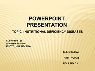 POWERPOINT 
PRESENTATION 
TOPIC : NUTRITIONAL DEFICIENCY DISEASES 
Submitted To: 
Aneesha Teacher 
KUCTE, KULAKKADA 
Submitted by: 
RINI THOMAS 
ROLL NO. 33 
 
