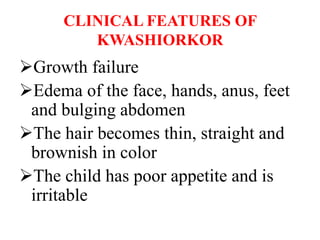 CLINICAL FEATURES OF
KWASHIORKOR
Growth failure
Edema of the face, hands, anus, feet
and bulging abdomen
The hair becomes thin, straight and
brownish in color
The child has poor appetite and is
irritable
 