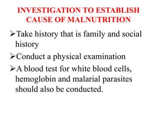 INVESTIGATION TO ESTABLISH
CAUSE OF MALNUTRITION
Take history that is family and social
history
Conduct a physical examination
A blood test for white blood cells,
hemoglobin and malarial parasites
should also be conducted.
 