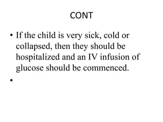 CONT
• If the child is very sick, cold or
collapsed, then they should be
hospitalized and an IV infusion of
glucose should be commenced.
•
 