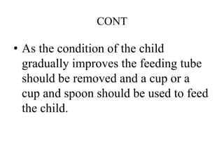 CONT
• As the condition of the child
gradually improves the feeding tube
should be removed and a cup or a
cup and spoon should be used to feed
the child.
 