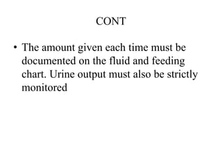 CONT
• The amount given each time must be
documented on the fluid and feeding
chart. Urine output must also be strictly
monitored
 