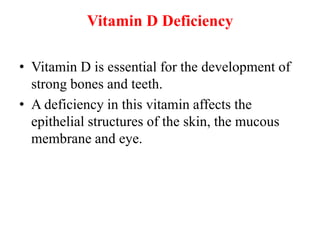 Vitamin D Deficiency
• Vitamin D is essential for the development of
strong bones and teeth.
• A deficiency in this vitamin affects the
epithelial structures of the skin, the mucous
membrane and eye.
 