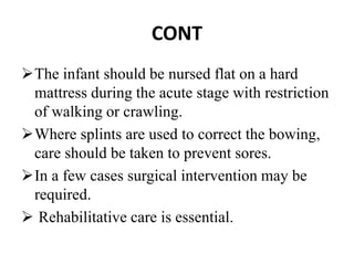 CONT
The infant should be nursed flat on a hard
mattress during the acute stage with restriction
of walking or crawling.
Where splints are used to correct the bowing,
care should be taken to prevent sores.
In a few cases surgical intervention may be
required.
 Rehabilitative care is essential.
 