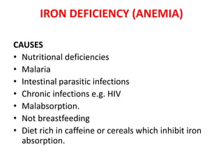 IRON DEFICIENCY (ANEMIA)
CAUSES
• Nutritional deficiencies
• Malaria
• Intestinal parasitic infections
• Chronic infections e.g. HIV
• Malabsorption.
• Not breastfeeding
• Diet rich in caffeine or cereals which inhibit iron
absorption.
 