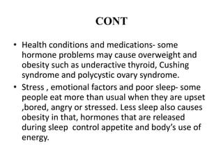CONT
• Health conditions and medications- some
hormone problems may cause overweight and
obesity such as underactive thyroid, Cushing
syndrome and polycystic ovary syndrome.
• Stress , emotional factors and poor sleep- some
people eat more than usual when they are upset
,bored, angry or stressed. Less sleep also causes
obesity in that, hormones that are released
during sleep control appetite and body’s use of
energy.
 