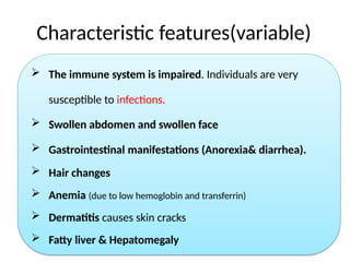 Characteristic features(variable)
 The immune system is impaired. Individuals are very
susceptible to infections.
 Swollen abdomen and swollen face
 Gastrointestinal manifestations (Anorexia& diarrhea).
 Hair changes
 Anemia (due to low hemoglobin and transferrin)
 Dermatitis causes skin cracks
 Fatty liver & Hepatomegaly
 