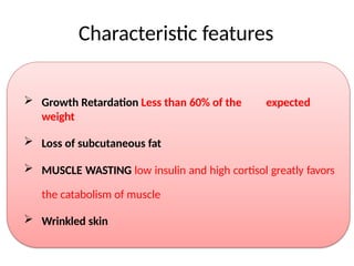 Characteristic features
 Growth Retardation Less than 60% of the expected
weight
 Loss of subcutaneous fat
 MUSCLE WASTING low insulin and high cortisol greatly favors
the catabolism of muscle
 Wrinkled skin
 