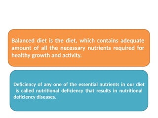 Balanced diet is the diet, which contains adequate
amount of all the necessary nutrients required for
healthy growth and activity.
Deficiency of any one of the essential nutrients in our diet
is called nutritional deficiency that results in nutritional
deficiency diseases.
 