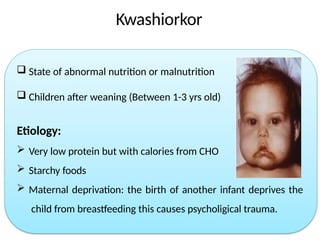 Kwashiorkor
 State of abnormal nutrition or malnutrition
 Children after weaning (Between 1-3 yrs old)
Etiology:
 Very low protein but with calories from CHO
 Starchy foods
 Maternal deprivation: the birth of another infant deprives the
child from breastfeeding this causes psycholigical trauma.
 