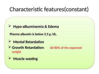 Characteristic features(constant)
 Hypo-albuminemia & Edema
Plasma albumin is below 2.5 g /dL.
 Mental Retardation
 Growth Retardation: 60-80% of the expected
weight
 Muscle wasting
 