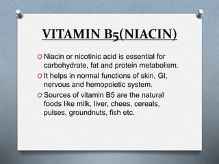 VITAMIN B5(NIACIN)
O Niacin or nicotinic acid is essential for
carbohydrate, fat and protein metabolism.
O It helps in normal functions of skin, GI,
nervous and hemopoietic system.
O Sources of vitamin B5 are the natural
foods like milk, liver, chees, cereals,
pulses, groundnuts, fish etc.
 
